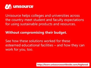 Unisource helps colleges and universities across
the country meet student and faculty expectations
for using sustainable products and resources.

Without compromising their budget.
See how these solutions worked for these
esteemed educational facilities – and how they can
work for you, too.

http://learn.unisourceworldwide.com/highered

 