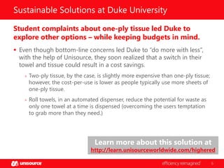 Sustainable Solutions at Duke University
Student complaints about one-ply tissue led Duke to
explore other options – while keeping budgets in mind.
 Even though bottom-line concerns led Duke to “do more with less”,
with the help of Unisource, they soon realized that a switch in their
towel and tissue could result in a cost savings.
» Two-ply tissue, by the case, is slightly more expensive than one-ply tissue;

however, the cost-per-use is lower as people typically use more sheets of
one-ply tissue.

» Roll towels, in an automated dispenser, reduce the potential for waste as

only one towel at a time is dispensed (overcoming the users temptation
to grab more than they need.)

Learn more about this solution at

http://learn.unisourceworldwide.com/highered
6

 