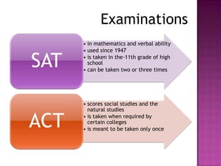 Examinations
      • in mathematics and verbal ability
      • used since 1947

SAT   • is taken in the-11th grade of high
        school
      • can be taken two or three times




      • scores social studies and the
        natural studies

ACT   • is taken when required by
        certain colleges
      • is meant to be taken only once
 