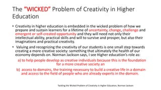 The “WICKED” Problem of Creativity in Higher
Education
• Creativity in higher education is embedded in the wicked problem of how we
prepare and sustain learners for a lifetime of uncertainty, change, challenge and
emergent or self-created opportunity and they will need not only their
intellectual ability, practical skills and will to survive and prosper, but also their
imaginations and practical creativity.
• Valuing and recognizing the creativity of our students is one small step towards
creating a more creative society: something that ultimately the health of our
economy depends on. Norman Jackson says, I see Higher education’s role as:
a) to help people develop as creative individuals because this is the foundation
for a more creative society an
b) access to domains, the training necessary to build a creative life in a domain
and access to the field of people who are already experts in the domain.
Tackling the Wicked Problem of Creativity in Higher Education, Norman Jackson
 