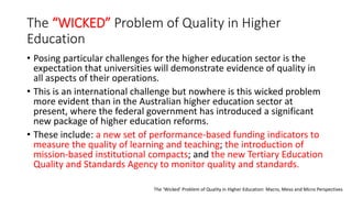 The “WICKED” Problem of Quality in Higher
Education
• Posing particular challenges for the higher education sector is the
expectation that universities will demonstrate evidence of quality in
all aspects of their operations.
• This is an international challenge but nowhere is this wicked problem
more evident than in the Australian higher education sector at
present, where the federal government has introduced a significant
new package of higher education reforms.
• These include: a new set of performance-based funding indicators to
measure the quality of learning and teaching; the introduction of
mission-based institutional compacts; and the new Tertiary Education
Quality and Standards Agency to monitor quality and standards.
The ‘Wicked’ Problem of Quality in Higher Education: Macro, Meso and Micro Perspectives
 