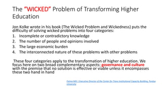The “WICKED” Problem of Transforming Higher
Education
Jon Kolke wrote in his book (The Wicked Problem and Wickedness) puts the
difficulty of solving wicked problems into four categories:
1. Incomplete or contradictory knowledge
2. The number of people and opinions involved
3. The large economic burden
4. The interconnected nature of these problems with other problems
These four categories apply to the transformation of higher education. We
focus here on two broad complementary aspects: governance and culture
with the premise that no solution is effective or viable unless it encompasses
these two hand in hand
Fatma Mili | Executive Director of the Center for Trans-Institutional Capacity Building, Purdue
University
 