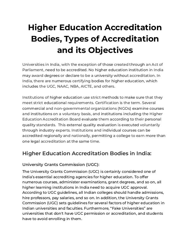 Higher Education Accreditation
Bodies, Types of Accreditation
and its Objectives
Universities in India, with the exception of those created through an Act of
Parliament, need to be accredited. No higher education institution in India
may award degrees or declare to be a university without accreditation. In
India, there are numerous certifying bodies for higher education, which
includes the UGC, NAAC, NBA, AICTE, and others.
Institutions of higher education use strict methods to make sure that they
meet strict educational requirements. Certification is the term. Several
commercial and non-governmental organizations (NGOs) examine courses
and institutions on a voluntary basis, and institutions including the Higher
Education Accreditation Board evaluate them according to their personal
quality standards. This external quality evaluation is executed voluntarily
through industry experts. Institutions and individual courses can be
accredited regionally and nationally, permitting a college to earn more than
one legal accreditation at the same time.
Higher Education Accreditation Bodies in India:
University Grants Commission (UGC):
The University Grants Commission (UGC) is certainly considered one of
India’s essential accrediting agencies for higher education. To offer
numerous courses, administer examinations, grant degrees, and so on, all
higher learning institutions in India need to acquire UGC approval.
According to UGC guidelines, all Indian colleges should handle admissions,
hire professors, pay salaries, and so on. In addition, the University Grants
Commission (UGC) sets guidelines for several factors of higher education in
Indian universities and faculties. Furthermore, “Fake Universities” are
universities that don't have UGC permission or accreditation, and students
have to avoid enrolling in them.
 