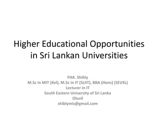 Higher Educational Opportunities
in Sri Lankan Universities
FHA. Shibly
M.Sc in MIT (Kel), M.Sc in IT (SLIIT), BBA (Hons) (SEUSL)
Lecturer in IT
South Eastern University of Sri Lanka
Oluvil
shiblymis@gmail.com
 