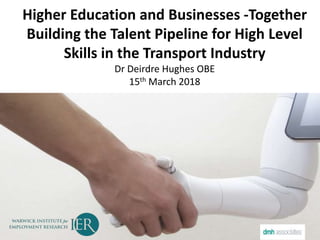 Higher Education and Businesses -Together
Building the Talent Pipeline for High Level
Skills in the Transport Industry
Dr Deirdre Hughes OBE
15th March 2018
 