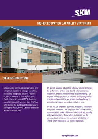 For more information please contact:
Don McCarthy – Regional Manager Clients
T: 	 +44 7824 815 896
E: 	 DMcCarthy@globalskm.com
www.globalskm.com
HIGHER EDUCATION CAPABILITY STATEMENT
www.globalskm.com
We provide strategic advice that helps our clients to improve
the performance of their projects and enhance return on
investment, enabling more informed decision-making. We
engineer and design practical solutions, anticipating barriers
to implementation so that our designs can be delivered to
schedule and budget, and endure the test of time.
We are not just engineers, scientists, designers, consultants
and project deliverers. We are people who strive to deliver
outcomes which make a difference – economically, socially
and environmentally – to ourselves, our clients and the
communities in which we live and work. We do this by
finding smart solutions to our clients’ challenges.
Sinclair Knight Merz is a leading projects firm,
with global capability in strategic consulting,
engineering and project delivery. Founded
in 1964, it operates in three regions: Asia
Pacific, the Americas and EMEA, deploying
some 7,000 people from more than 40 offices
while serving the Buildings and Infrastructure,
Mining and Metals, Power & Energy and Water
& Environment sectors.
SKM INTRODUCTIONSKM INTRODUCTION
 