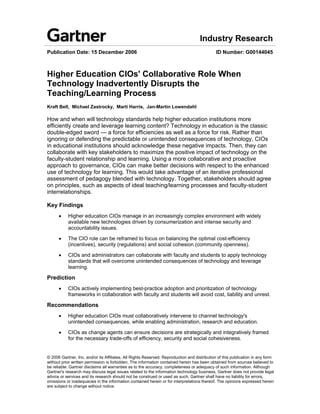 Industry Research
Publication Date: 15 December 2006                                                           ID Number: G00144045



Higher Education CIOs' Collaborative Role When
Technology Inadvertently Disrupts the
Teaching/Learning Process
Kraft Bell, Michael Zastrocky, Marti Harris, Jan-Martin Lowendahl

How and when will technology standards help higher education institutions more
efficiently create and leverage learning content? Technology in education is the classic
double-edged sword — a force for efficiencies as well as a force for risk. Rather than
ignoring or defending the predictable or unintended consequences of technology, CIOs
in educational institutions should acknowledge these negative impacts. Then, they can
collaborate with key stakeholders to maximize the positive impact of technology on the
faculty-student relationship and learning. Using a more collaborative and proactive
approach to governance, CIOs can make better decisions with respect to the enhanced
use of technology for learning. This would take advantage of an iterative professional
assessment of pedagogy blended with technology. Together, stakeholders should agree
on principles, such as aspects of ideal teaching/learning processes and faculty-student
interrelationships.

Key Findings
      •    Higher education CIOs manage in an increasingly complex environment with widely
           available new technologies driven by consumerization and intense security and
           accountability issues.

      •    The CIO role can be reframed to focus on balancing the optimal cost-efficiency
           (incentives), security (regulations) and social cohesion (community openness).

      •    CIOs and administrators can collaborate with faculty and students to apply technology
           standards that will overcome unintended consequences of technology and leverage
           learning.

Prediction
      •    CIOs actively implementing best-practice adoption and prioritization of technology
           frameworks in collaboration with faculty and students will avoid cost, liability and unrest.

Recommendations
      •    Higher education CIOs must collaboratively intervene to channel technology's
           unintended consequences, while enabling administration, research and education.

      •    CIOs as change agents can ensure decisions are strategically and integratively framed
           for the necessary trade-offs of efficiency, security and social cohesiveness.


© 2006 Gartner, Inc. and/or its Affiliates. All Rights Reserved. Reproduction and distribution of this publication in any form
without prior written permission is forbidden. The information contained herein has been obtained from sources believed to
be reliable. Gartner disclaims all warranties as to the accuracy, completeness or adequacy of such information. Although
Gartner's research may discuss legal issues related to the information technology business, Gartner does not provide legal
advice or services and its research should not be construed or used as such. Gartner shall have no liability for errors,
omissions or inadequacies in the information contained herein or for interpretations thereof. The opinions expressed herein
are subject to change without notice.
 