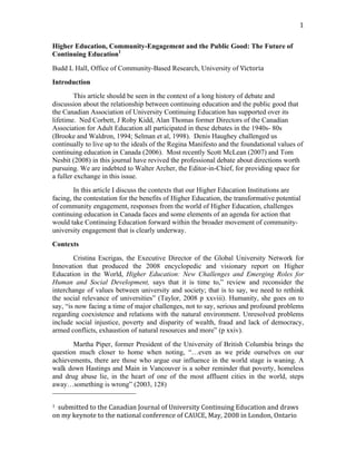                                                                                            1 


Higher Education, Community-Engagement and the Public Good: The Future of
Continuing Education1

Budd L Hall, Office of Community-Based Research, University of Victoria 
Introduction
         This article should be seen in the context of a long history of debate and
discussion about the relationship between continuing education and the public good that
the Canadian Association of University Continuing Education has supported over its
lifetime. Ned Corbett, J Roby Kidd, Alan Thomas former Directors of the Canadian
Association for Adult Education all participated in these debates in the 1940s- 80s
(Brooke and Waldron, 1994; Selman et al, 1998). Denis Haughey challenged us
continually to live up to the ideals of the Regina Manifesto and the foundational values of
continuing education in Canada (2006). Most recently Scott McLean (2007) and Tom
Nesbit (2008) in this journal have revived the professional debate about directions worth
pursuing. We are indebted to Walter Archer, the Editor-in-Chief, for providing space for
a fuller exchange in this issue.
        In this article I discuss the contexts that our Higher Education Institutions are
facing, the contestation for the benefits of Higher Education, the transformative potential
of community engagement, responses from the world of Higher Education, challenges
continuing education in Canada faces and some elements of an agenda for action that
would take Continuing Education forward within the broader movement of community-
university engagement that is clearly underway.
Contexts
        Cristina Escrigas, the Executive Director of the Global University Network for
Innovation that produced the 2008 encyclopedic and visionary report on Higher
Education in the World, Higher Education: New Challenges and Emerging Roles for
Human and Social Development, says that it is time to,” review and reconsider the
interchange of values between university and society; that is to say, we need to rethink
the social relevance of universities” (Taylor, 2008 p xxviii). Humanity, she goes on to
say, “is now facing a time of major challenges, not to say, serious and profound problems
regarding coexistence and relations with the natural environment. Unresolved problems
include social injustice, poverty and disparity of wealth, fraud and lack of democracy,
armed conflicts, exhaustion of natural resources and more” (p xxiv).
              Martha Piper, former President of the University of British Columbia brings the
question much closer to home when noting, “…even as we pride ourselves on our
achievements, there are those who argue our influence in the world stage is waning. A
walk down Hastings and Main in Vancouver is a sober reminder that poverty, homeless
and drug abuse lie, in the heart of one of the most affluent cities in the world, steps
away…something is wrong” (2003, 128)
                                                        
1  submitted to the Canadian Journal of University Continuing Education and draws 

on my keynote to the national conference of CAUCE, May, 2008 in London, Ontario 
 