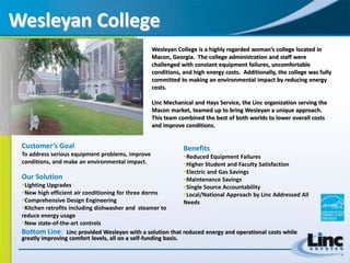 Wesleyan College Wesleyan College is a highly regarded woman’s college located in Macon, Georgia.  The college administration and staff were challenged with constant equipment failures, uncomfortable conditions, and high energy costs.  Additionally, the college was fully committed to making an environmental impact by reducing energy costs.   Linc Mechanical and Hays Service, the Linc organization serving the Macon market, teamed up to bring Wesleyan a unique approach.  This team combined the best of both worlds to lower overall costs and improve conditions. Customer’s Goal To address serious equipment problems, improve conditions, and make an environmental impact. Our Solution ,[object Object]