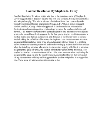 Conflict Resolution By Stephen R. Covey
Conflict Resolution To win or not to win, that is the question...or is it? Stephen R.
Covey suggests that it does not have to be a win lose scenario. Covey subscribes to a
win win philosophy, Win win is a frame of mind and heart that constantly seeks
mutual benefit in all human interactions (Covey, n.d.). When it comes to parent
teacher conflicts, Covey s Win win approach is the best solution to deescalate
frustrations and maintain positive relationships between the teacher, students, and
parents. This paper will examine two conflict scenarios and determine which actions
achieved a mutual beneficial outcome. In the first parent teacher conflict scenario, a
mother storms into her son s classroom and demands if the teacher there is the one
she is looking for. After his affirmation, she begins to vent her frustrations about an
assignment that made her child bring a homeless man into her home. It is not long
before the teacher cuts the parent off and condescendingly informs her he has no idea
what she is talking about or who she is. As the mother angrily tells him it is about an
assignment he gave her child, the teacher immediately jumps to the defensive. The
teacher berates her communication with her child, uses sarcasm when explaining the
assignment he gave out and the intent behind it, and made it known that he was not
taking her concerns seriously as he suggested she put her complaints in a suggestion
box. There were no win win resolutions made in this
 