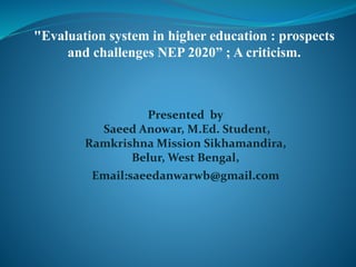 "Evaluation system in higher education : prospects
and challenges NEP 2020” ; A criticism.
Presented by
Saeed Anowar, M.Ed. Student,
Ramkrishna Mission Sikhamandira,
Belur, West Bengal,
Email:saeedanwarwb@gmail.com
 