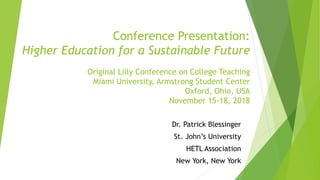 Conference Presentation:
Higher Education for a Sustainable Future
Original Lilly Conference on College Teaching
Miami University, Armstrong Student Center
Oxford, Ohio, USA
November 15-18, 2018
Dr. Patrick Blessinger
St. John’s University
HETL Association
New York, New York
 