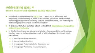 Addressing goal 4
Ensure inclusive and equitable quality education
 Inclusion is broadly defined by UNESCO as “…a process of addressing and
responding to the diversity of needs of all children, youth and adults through
increasing participation in learning, cultures and communities, and reducing and
eliminating exclusion within and from education”
 To this end, HETL has launched a book series titled, International Perspectives
on Equity and Inclusion.
 In this forthcoming series, educational scholars from around the world address
four key issues in higher education, each of which has been developed into its
own volume:
 1) Diversity and Gender Identities,
 2) Diverse Student Identities,
 3) Strategies for Fostering Inclusive Classrooms, and
 4) Strategies for Facilitating Inclusive Campuses.
 