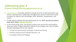 Addressing goal 4
Promote lifelong learning opportunities for all
 Lifelong learning is broadly defined to include all forms of learning (formal, non-
formal, informal) that is undertaken throughout the course of one’s life in order
to acquire or improve one’s knowledge, skills, behaviors, competencies, and
values.
 To help address lifelong learning opportunities for all, HETL has also launched a
book series titled, Refugee Education.
 In this forthcoming series, educational scholars from around the world address
three key issues in higher education relative to the refugee crisis, each of which
has been developed into its own volume:
 1) Integration and Acceptance of Refugees in Mainstream Society,
 2) Policies and Directions for Refugee Education, and
 3) Language Teaching and Pedagogy.
 