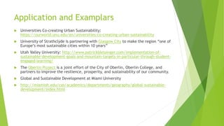 Application and Examplars
 Universities Co-creating Urban Sustainability:
https://ourworld.unu.edu/en/universities-co-creating-urban-sustainability
 University of Strathclyde is partnering with Glasgow City to make the region “one of
Europe’s most sustainable cities within 10 years”
 Utah Valley University: http://www.patrickblessinger.com/implementation-of-
sustainable-development-goals-and-mountain-targets-in-particular-through-student-
engaged-learning/
 The Oberlin Project is a joint effort of the City of Oberlin, Oberlin College, and
partners to improve the resilience, prosperity, and sustainability of our community.
 Global and Sustainable Development at Miami University
 http://miamioh.edu/cas/academics/departments/geography/global-sustainable-
development/index.html
 