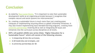 Conclusion
 As noted by Taya Louise Owens, “It is important to note that sustainable
development works as an organising principle because it recognises that
complex natural and social systems are interconnected.”
 So, creating a sustainable future is much more than just creating green
campuses or implementing recycling efforts or global citizenship initiatives; it
may also involve implementing more blended learning programs, creating more
university partnerships involving SD as well as integrating SD issues and
initiatives into the curriculum across disciplines at all levels.
 HETL will publish (2020) new series titled, "Higher Education for a
Sustainable Future“ which will consist of the following volumes:
 1) integrating SD into the curriculum,
 2) SD leadership and strategies, and
 3) university partnerships for SD.
 