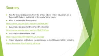 Sources
 Text for these slides comes from the article titled, Higher Education for a
Sustainable Future, published in University World News.
 What is sustainable development?
https://www.youtube.com/watch?v=7V8oFI4GYMY
 Sustainable development begins with education
https://www.youtube.com/watch?v=3OdP7bYe5wk
 Sustainable Development Goals
https://sustainabledevelopment.un.org/sdgs
 Higher education institutions can participate in the UN sustainability initiative
Higher Education Sustainability Initiative
 