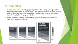Introduction
 In the current era, we face huge global problems (for example, refugee crisis,
global climate change, extreme poverty, illiteracy) and these problems are best
addressed through education and globally coordinated efforts like the United
Nation’s Sustainable Development Goals.
 Higher education not only has a role to play in that effort but it also has the
capacity to play a leading role.
 
