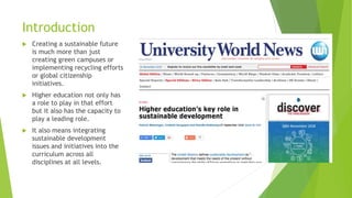 Introduction
 Creating a sustainable future
is much more than just
creating green campuses or
implementing recycling efforts
or global citizenship
initiatives.
 Higher education not only has
a role to play in that effort
but it also has the capacity to
play a leading role.
 It also means integrating
sustainable development
issues and initiatives into the
curriculum across all
disciplines at all levels.
 