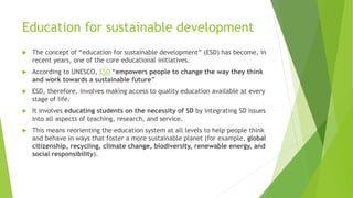Education for sustainable development
 The concept of “education for sustainable development” (ESD) has become, in
recent years, one of the core educational initiatives.
 According to UNESCO, ESD “empowers people to change the way they think
and work towards a sustainable future”
 ESD, therefore, involves making access to quality education available at every
stage of life.
 It involves educating students on the necessity of SD by integrating SD issues
into all aspects of teaching, research, and service.
 This means reorienting the education system at all levels to help people think
and behave in ways that foster a more sustainable planet (for example, global
citizenship, recycling, climate change, biodiversity, renewable energy, and
social responsibility).
 