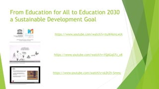 From Education for All to Education 2030
a Sustainable Development Goal
https://www.youtube.com/watch?v=ituW4smLwlA
https://www.youtube.com/watch?v=YQAGqCFz_o8
https://www.youtube.com/watch?v=oLDtZh-Smmc
 