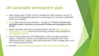 UN sustainable development goals
 With a target date of 2030, the UN, through their SDG initiative, has set 17
broad and interdependent goals that are necessary for creating a sustainable
future on our planet.
 Goal 4 deals directly with education – its goal is to “Ensure inclusive and
equitable quality education and promote lifelong learning opportunities
for all”.
 Higher education institutions can participate in the UN Higher Education
Sustainability Initiative and the UN University provides many examples of
sustainability in action.
 One of the key questions to be addressed is: what can higher education
leaders, researchers, faculty, and students do to implement SD in their
institutional vision, mission, and values statements, their strategic plans, and
their organizational culture?
 Example: https://miamioh.edu/about-miami/sustainability/index.html
 