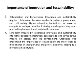 Importance of Innovation and Sustainability:
3. Collaboration and Partnerships: Innovation and sustainability
require collaboration between academia, industry, government,
and civil society. Higher education institutions can serve as
catalysts for such partnerships, fostering knowledge exchange and
practical implementation of sustainable solutions.
4. Long-Term Impact: By integrating innovation and sustainability
into higher education, institutions contribute to long-term positive
impacts on society and the environment. Graduates who
understand the importance of sustainability are more likely to
drive change in their personal and professional lives, leading to a
more sustainable future.
 