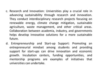 c. Research and Innovation: Universities play a crucial role in
advancing sustainability through research and innovation.
They conduct interdisciplinary research projects focusing on
renewable energy, climate change mitigation, sustainable
agriculture, waste management, and other critical areas.
Collaboration between academia, industry, and governments
helps develop innovative solutions for a more sustainable
future.
d. Entrepreneurship and Start-up Support: Promoting an
entrepreneurial mindset among students and providing
support for start-ups can drive innovation and economic
growth. Incubation centers, funding opportunities, and
mentorship programs are examples of initiatives that
universities can undertake.
 