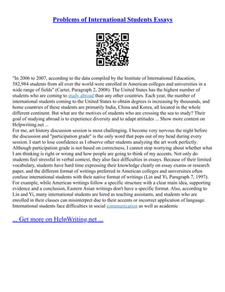 Problems of International Students Essays
"In 2006 to 2007, according to the data compiled by the Institute of International Education,
582,984 students from all over the world were enrolled in American colleges and universities in a
wide range of fields" (Carter, Paragraph 2, 2008). The United States has the highest number of
students who are coming to study abroad than any other countries. Each year, the number of
international students coming to the United States to obtain degrees is increasing by thousands, and
home countries of these students are primarily India, China and Korea, all located in the whole
different continent. But what are the motives of students who are crossing the sea to study? Their
goal of studying abroad is to experience diversity and to adapt attitudes ... Show more content on
Helpwriting.net ...
For me, art history discussion session is most challenging. I become very nervous the night before
the discussion and "participation grade" is the only word that pops out of my head during every
session. I start to lose confidence as I observe other students analyzing the art work perfectly.
Although participation grade is not based on correctness, I cannot stop worrying about whether what
I am thinking is right or wrong and how people are going to think of my accents. Not only do
students feel stressful in verbal context, they also face difficulties in essays. Because of their limited
vocabulary, students have hard time expressing their knowledge clearly on essay exams or research
paper, and the different format of writings preferred in American colleges and universities often
confuse international students with their native format of writings (Lin and Yi, Paragraph 7, 1997).
For example, while American writings follow a specific structure with a clear main idea, supporting
evidence and a conclusion, Eastern Asian writings don't have a specific format. Also, according to
Lin and Yi, many international students are hired as teaching assistants, and students who are
enrolled in their classes can misinterpret due to their accents or incorrect application of language.
International students face difficulties in social communication as well as academic
... Get more on HelpWriting.net ...
 