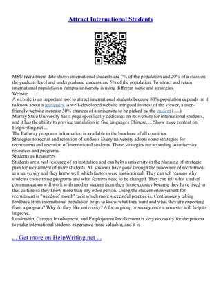 Attract International Students
MSU recruitment date shows international students are 7% of the population and 20% of a class on
the graduate level and undergraduate students are 5% of the population. To attract and retain
international papulation n campus university is using different tactic and strategies.
Website
A website is an important tool to attract international students because 80% population depends on it
to know about a university. A well–developed website intrigued interest of the viewer, a user–
friendly website increase 30% chances of a university to be picked by the student (.....)
Murray State University has a page specifically dedicated on its website for international students,
and it has the ability to provide translation in five languages Chinese, ... Show more content on
Helpwriting.net ...
The Pathway programs information is available in the brochure of all countries.
Strategies to recruit and retention of students Every university adopts some strategies for
recruitment and retention of international students. Those strategies are according to university
resources and programs.
Students as Resources
Students are a real resource of an institution and can help a university in the planning of strategic
plan for recruitment of more students. All students have gone through the procedure of recruitment
at a university and they know well which factors were motivational. They can tell reasons why
students chose those programs and what features need to be changed. They can tell what kind of
communication will work with another student from their home country because they have lived in
that culture so they know more than any other person. Using the student endorsement for
recruitment is "words of mouth" tacit which more successful practice is. Continuously taking
feedback from international population helps to know what they want and what they are expecting
from a program? Why do they like university? A focus group or survey once a semester will help to
improve.
Leadership, Campus Involvement, and Employment Involvement is very necessary for the process
to make international students experience more valuable, and it is
... Get more on HelpWriting.net ...
 