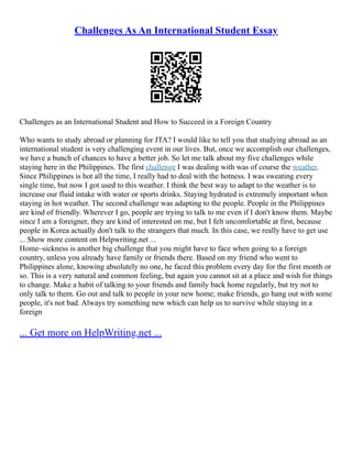 Challenges As An International Student Essay
Challenges as an International Student and How to Succeed in a Foreign Country
Who wants to study abroad or planning for JTA? I would like to tell you that studying abroad as an
international student is very challenging event in our lives. But, once we accomplish our challenges,
we have a bunch of chances to have a better job. So let me talk about my five challenges while
staying here in the Philippines. The first challenge I was dealing with was of course the weather.
Since Philippines is hot all the time, I really had to deal with the hotness. I was sweating every
single time, but now I got used to this weather. I think the best way to adapt to the weather is to
increase our fluid intake with water or sports drinks. Staying hydrated is extremely important when
staying in hot weather. The second challenge was adapting to the people. People in the Philippines
are kind of friendly. Wherever I go, people are trying to talk to me even if I don't know them. Maybe
since I am a foreigner, they are kind of interested on me, but I felt uncomfortable at first, because
people in Korea actually don't talk to the strangers that much. In this case, we really have to get use
... Show more content on Helpwriting.net ...
Home–sickness is another big challenge that you might have to face when going to a foreign
country, unless you already have family or friends there. Based on my friend who went to
Philippines alone, knowing absolutely no one, he faced this problem every day for the first month or
so. This is a very natural and common feeling, but again you cannot sit at a place and wish for things
to change. Make a habit of talking to your friends and family back home regularly, but try not to
only talk to them. Go out and talk to people in your new home; make friends, go hang out with some
people, it's not bad. Always try something new which can help us to survive while staying in a
foreign
... Get more on HelpWriting.net ...
 