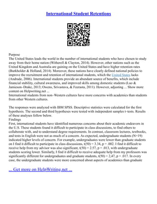 International Student Retentions
Purpose
The United States leads the world in the number of international students who have chosen to study
away from their home nation (Witherell & Clayton, 2014). However, other nations such as the
United Kingdom and Australia are gaining on the United States and have higher retention rates
(Burkholder & Holland, 2014). Moreover, these nations have clearly defined national policies to
improve the recruitment and retention of international students, which the United States lacks
(Andrade, 2006). International students provide an abundant source of benefits, which include
financial stability, cultural awareness, and improved skills among domestic students (Luo &
Jamieson–Drake, 2013; Owens, Srivastava, & Feerasta, 2011). However, adjusting ... Show more
content on Helpwriting.net ...
International students from non–Western cultures have more concerns with academics than students
from other Western cultures.
The responses were analyzed with IBM SPSS. Descriptive statistics were calculated for the first
hypothesis. The second and third hypotheses were tested with independent samples t–tests. Results
of these analyses follow below.
Findings
First, international students have identified numerous concerns about their academic endeavors in
the U.S. These students found it difficult to participate in class discussions, to find others to
collaborate with, and to understand degree requirements. In contrast, classroom lectures, textbooks,
and tests in English were not as much of a concern. As expected, undergraduate students (N=19)
indicated higher levels of concern. For example, undergraduates were lower than graduate students
on I find it difficult to participate in class discussions, t(50) = 3.34, p = .002. I find it difficult to
receive help from my advisor was also significant, t(50) = 2.57, p = .013, with undergraduate
students scoring lower. Similarly, I find it difficult to receive adequate help from my professors was
significantly different for undergraduates and graduate students, t(50) = 2,47, p = .017. In every
case, the undergraduate students were more concerned about aspects of academics than graduate
... Get more on HelpWriting.net ...
 