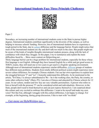 International Students Face Three Principle Challenges
Paper 2
Nowadays, an increasing number of international students come to the State to pursue higher
degrees. International students contribute significantly to the diversity of the campus, as well as
helping to increase schools' funding. However, lots of international students have to experience a
tough period in the State, due to culture difference and the language barrier. People might notice that
most of the international students are shy and don't talk too much in the class. But people might not
be aware of the kinds of insights thoughts international students possess, along with the lack of
confidence with which they struggle. In this paper, I try to summarize and explain the main
difficulties faced by ... Show more content on Helpwriting.net ...
Third, language barrier can be a huge problem for international students, especially for those whose
first language is not English. Although they have learned English for a while and got good scores in
TOEFL exams, they still need one or two years to get used to a English–speaking environment.
Although most of international students experience similar difficulties, different groups of students
face different main problems. Students from totally different political system might experience more
severe culture difference, for example, Chinese students. Fan use her own experience to explain how
she struggled between "I" and "we". I honestly understand this difficulty. As he mentioned in the
article, "In China, I is always subordinated to We – be it the working class, the Party, the country, or
some other collective body" (Shen, P2). I am also a Chinese and educated by Chinese schools for 12
years. In our culture, modest and low–key are very valuable personalities. A person who refers to
him or herself with the pronoun "I" can be considered selish and individualistic. However, in the
State, people don't need to hind themselves and can just express themselves. I am surprised about
this culture and very excited to embrace this difference. I want to be myself and make my own
voice! Not like Fan, although I struggle with this culture difference, I am happy to change. For
example, at the beginning, during group discussion, I like to start with "we think"
... Get more on HelpWriting.net ...
 
