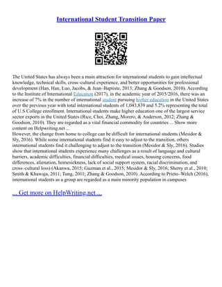 International Student Transition Paper
The United States has always been a main attraction for international students to gain intellectual
knowledge, technical skills, cross–cultural experience, and better opportunities for professional
development (Han, Han, Luo, Jacobs, & Jean–Baptiste, 2013; Zhang & Goodson, 2010). According
to the Institute of International Education (2017), in the academic year of 2015/2016, there was an
increase of 7% in the number of international student pursuing higher education in the United States
over the previous year with total international students of 1,043,839 and 5.2% representing the total
of U.S College enrollment. International students make higher education one of the largest service
sector exports in the United States (Rice, Choi, Zhang, Morero, & Anderson, 2012; Zhang &
Goodson, 2010). They are regarded as a vital financial commodity for countries ... Show more
content on Helpwriting.net ...
However, the change from home to college can be difficult for international students (Mesidor &
Sly, 2016). While some international students find it easy to adjust to the transition, others
international students find it challenging to adjust to the transition (Mesidor & Sly, 2016). Studies
show that international students experience many challenges as a result of language and cultural
barriers, academic difficulties, financial difficulties, medical issues, housing concerns, food
differences, alienation, homesickness, lack of social support system, racial discrimination, and
cross–cultural loss) (Akanwa, 2015; Guzman et al., 2015; Mesidor & Sly, 2016; Sherry et al., 2010;
Smith & Khawaja, 2011; Tung, 2011; Zhang & Goodson, 2010). According to Prieto–Welch (2016),
international students as a group are regarded as a main minority population in campuses
... Get more on HelpWriting.net ...
 