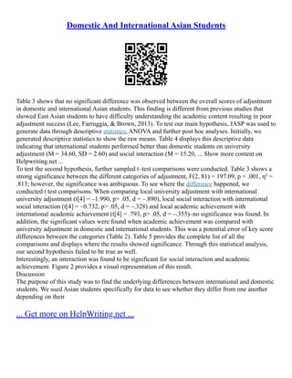 Domestic And International Asian Students
Table 3 shows that no significant difference was observed between the overall scores of adjustment
in domestic and international Asian students. This finding is different from previous studies that
showed East Asian students to have difficulty understanding the academic content resulting in poor
adjustment success (Lee, Farruggia, & Brown, 2013). To test our main hypothesis, JASP was used to
generate data through descriptive statistics, ANOVA and further post hoc analyses. Initially, we
generated descriptive statistics to show the raw means. Table 4 displays this descriptive data
indicating that international students performed better than domestic students on university
adjustment (M = 34.60, SD = 2.60) and social interaction (M = 15.20, ... Show more content on
Helpwriting.net ...
To test the second hypothesis, further sampled t–test comparisons were conducted. Table 3 shows a
strong significance between the different categories of adjustment, F(2, 81) = 197.09, p < .001, η² =
.813; however, the significance was ambiguous. To see where the difference happened, we
conducted t test comparisons. When comparing local university adjustment with international
university adjustment (t[4] = –1.990, p> .05, d = –.890), local social interaction with international
social interaction (t[4] = –0.732, p> .05, d = –.328) and local academic achievement with
international academic achievement (t[4] = .793, p> .05, d = –.355)–no significance was found. In
addition, the significant values were found when academic achievement was compared with
university adjustment in domestic and international students. This was a potential error of key score
differences between the categories (Table 2). Table 5 provides the complete list of all the
comparisons and displays where the results showed significance. Through this statistical analysis,
our second hypothesis failed to be true as well.
Interestingly, an interaction was found to be significant for social interaction and academic
achievement. Figure 2 provides a visual representation of this result.
Discussion
The purpose of this study was to find the underlying differences between international and domestic
students. We used Asian students specifically for data to see whether they differ from one another
depending on their
... Get more on HelpWriting.net ...
 