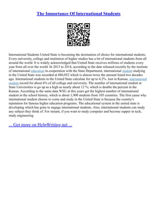 The Importance Of International Students
International Students United State is becoming the destination of choice for international students.
Every university, college and institution of higher studies has a lot of international students from all
around the world. It is widely acknowledged that United State receives millions of students every
year from all over the world. In 2013 to 2014, according to the date released recently by the institute
of international education in cooperation with the State Department, international student studying
in the United State was recorded at 886,052 which is almost twice the amount listed two decades
ago. International students in the United State calculate for up to 4.2%. Just in Kansas, international
student record for about 6% of all college and university. The number of international student at
State Universities is go up as a high as nearly about 12 %; which is double the percent in the
Kansas. According to the same data WSU at this years get the highest number of international
student in the school history, which is about 1,900 students from 105 countries. The first cause why
international student choose to come and study in the United State is because the country's
reputation for famous higher education programs. The educational system in the united state is
developing which has gone to engage international students. Also, international students can study
any subject they think of. For instant, if you want to study computer and become supper in tech,
study engineering
... Get more on HelpWriting.net ...
 