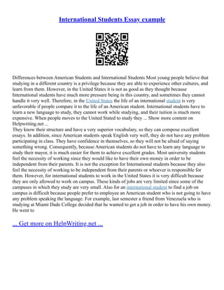 International Students Essay example
Differences between American Students and International Students Most young people believe that
studying in a different country is a privilege because they are able to experience other cultures, and
learn from them. However, in the United States it is not as good as they thought because
International students have much more pressure being in this country, and sometimes they cannot
handle it very well. Therefore, in the United States the life of an international student is very
unfavorable if people compare it to the life of an American student. International students have to
learn a new language to study, they cannot work while studying, and their tuition is much more
expensive. When people moves to the United Stated to study they ... Show more content on
Helpwriting.net ...
They know their structure and have a very superior vocabulary, so they can compose excellent
essays. In addition, since American students speak English very well, they do not have any problem
participating in class. They have confidence in themselves, so they will not be afraid of saying
something wrong. Consequently, because American students do not have to learn any language to
study their mayor, it is much easier for them to achieve excellent grades. Most university students
feel the necessity of working since they would like to have their own money in order to be
independent from their parents. It is not the exception for International students because they also
feel the necessity of working to be independent from their parents or whoever is responsible for
them. However, for international students to work in the United States it is very difficult because
they are only allowed to work on campus. These kinds of jobs are very limited since some of the
campuses in which they study are very small. Also for an international student to find a job on
campus is difficult because people prefer to employee an American student who is not going to have
any problem speaking the language. For example, last semester a friend from Venezuela who is
studying at Miami Dade College decided that he wanted to get a job in order to have his own money.
He went to
... Get more on HelpWriting.net ...
 