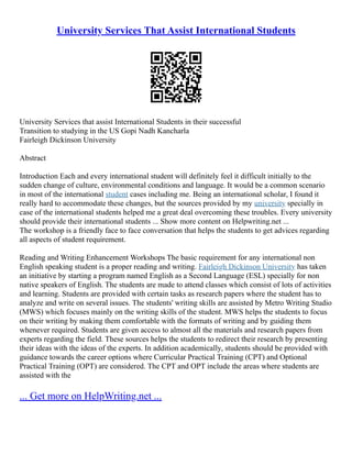 University Services That Assist International Students
University Services that assist International Students in their successful
Transition to studying in the US Gopi Nadh Kancharla
Fairleigh Dickinson University
Abstract
Introduction Each and every international student will definitely feel it difficult initially to the
sudden change of culture, environmental conditions and language. It would be a common scenario
in most of the international student cases including me. Being an international scholar, I found it
really hard to accommodate these changes, but the sources provided by my university specially in
case of the international students helped me a great deal overcoming these troubles. Every university
should provide their international students ... Show more content on Helpwriting.net ...
The workshop is a friendly face to face conversation that helps the students to get advices regarding
all aspects of student requirement.
Reading and Writing Enhancement Workshops The basic requirement for any international non
English speaking student is a proper reading and writing. Fairleigh Dickinson University has taken
an initiative by starting a program named English as a Second Language (ESL) specially for non
native speakers of English. The students are made to attend classes which consist of lots of activities
and learning. Students are provided with certain tasks as research papers where the student has to
analyze and write on several issues. The students' writing skills are assisted by Metro Writing Studio
(MWS) which focuses mainly on the writing skills of the student. MWS helps the students to focus
on their writing by making them comfortable with the formats of writing and by guiding them
whenever required. Students are given access to almost all the materials and research papers from
experts regarding the field. These sources helps the students to redirect their research by presenting
their ideas with the ideas of the experts. In addition academically, students should be provided with
guidance towards the career options where Curricular Practical Training (CPT) and Optional
Practical Training (OPT) are considered. The CPT and OPT include the areas where students are
assisted with the
... Get more on HelpWriting.net ...
 