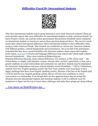 Difficulties Faced By International Students
Why does international students tend to group themselves away from American students? What are
some possible aspects that cause difficulties for international students to make American friends? In
Karin Fischer's article, she used the online questionnaire that professor Elisabeth Gareis conducted
on international students in America to answer those questions proposed above. This survey's result
claims that cultural and regional differences affect international students to have difficulties when
trying to make American friends. This research was conducted on various non–American students
with different genders, cultural backgrounds and circumstances. Not even half of the participants
responded that they have a good friendship with American students. Karin argues that students'
home region, university's location and language differences took critical roles which made a barrier
between international ... Show more content on Helpwriting.net ...
Regional differences basically mean cultural differences. For instance, as Ms. Gareis said, "...the
United States is a highly individualistic country, whereas other societies, particularly in Asia, put a
greater emphasis on social relationships and community ties and these students may be unprepared
for Americans' independence and more relaxed attitudes toward friendships..." (2012). Furthermore,
students from non–English speaking country like East Asian students were most likely to have
bigger challenge than those from English–speaking country. Because of the lack of the English skill,
it will be hard for non–English speaking country natives will have less confidence to start a
conversation or a relationship. Even though there are few apparent factors that are acting like
obstacles between international students and American students, it still is a difficult issue for
institutions to figure out the way to lessen these challenges and make these groups get along without
... Get more on HelpWriting.net ...
 