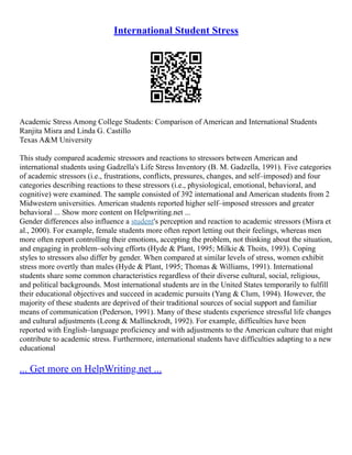 International Student Stress
Academic Stress Among College Students: Comparison of American and International Students
Ranjita Misra and Linda G. Castillo
Texas A&M University
This study compared academic stressors and reactions to stressors between American and
international students using Gadzella's Life Stress Inventory (B. M. Gadzella, 1991). Five categories
of academic stressors (i.e., frustrations, conflicts, pressures, changes, and self–imposed) and four
categories describing reactions to these stressors (i.e., physiological, emotional, behavioral, and
cognitive) were examined. The sample consisted of 392 international and American students from 2
Midwestern universities. American students reported higher self–imposed stressors and greater
behavioral ... Show more content on Helpwriting.net ...
Gender differences also influence a student's perception and reaction to academic stressors (Misra et
al., 2000). For example, female students more often report letting out their feelings, whereas men
more often report controlling their emotions, accepting the problem, not thinking about the situation,
and engaging in problem–solving efforts (Hyde & Plant, 1995; Milkie & Thoits, 1993). Coping
styles to stressors also differ by gender. When compared at similar levels of stress, women exhibit
stress more overtly than males (Hyde & Plant, 1995; Thomas & Williams, 1991). International
students share some common characteristics regardless of their diverse cultural, social, religious,
and political backgrounds. Most international students are in the United States temporarily to fulfill
their educational objectives and succeed in academic pursuits (Yang & Clum, 1994). However, the
majority of these students are deprived of their traditional sources of social support and familiar
means of communication (Pederson, 1991). Many of these students experience stressful life changes
and cultural adjustments (Leong & Mallinckrodt, 1992). For example, difficulties have been
reported with English–language proficiency and with adjustments to the American culture that might
contribute to academic stress. Furthermore, international students have difficulties adapting to a new
educational
... Get more on HelpWriting.net ...
 
