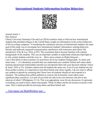 International Students Information-Seeking Behaviors
Journal Article 1
Sara Jackson
Liberty University Summary Cho and Lee (2016) created a study to find out how international
students that attended colleges in the United States sought out information on the correct behaviors
of life on college campuses. "Considering the continuous increase of international students, the main
goal of this study was to investigate how international students' information–seeking behaviors
directly and indirectly impacted communication satisfaction with instructors and school–life
satisfaction" (Cho & Lee, 2016, p.597). The researchers had to become familiar with cultural
backgrounds of the students. This was an important variable to understand which provided light as
to why certain students acted the ways in ... Show more content on Helpwriting.net ...
I am a firm believer that as teacher we most know all of our students' backgrounds. As Jones and
Jones state, "...it is absolutely essential that you understand your students' beliefs and values about
learning and personal relationships and that you incorporate them into your decision making" (Jones
& Jones, 2016, p.23). Teachers cannot treat all students the same way. Even if your students are not
from another country it is important to treat their beliefs and values equally. I do not want to offend
any student or parents by assuming that I know how all students should act and respond in a
situation. "Do nothing from selfish ambition or conceit, but in humility count others more
significant than yourselves. Let each of you look not only to his own interests, but also to the
interests of others" (Philippians 2:3–4). This is an appropriate verse for my discussion. It represents
everything you need to know about treat people. Think of others and do not assume everyone is the
same. This is made possible by knowing others and their beliefs and
... Get more on HelpWriting.net ...
 
