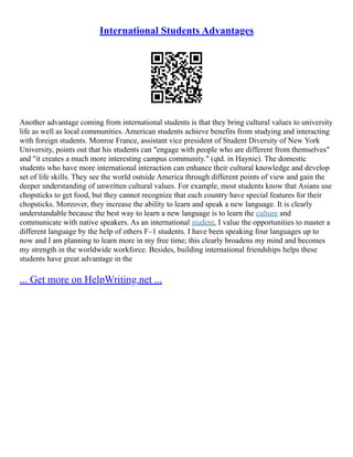 International Students Advantages
Another advantage coming from international students is that they bring cultural values to university
life as well as local communities. American students achieve benefits from studying and interacting
with foreign students. Monroe France, assistant vice president of Student Diversity of New York
University, points out that his students can "engage with people who are different from themselves"
and "it creates a much more interesting campus community." (qtd. in Haynie). The domestic
students who have more international interaction can enhance their cultural knowledge and develop
set of life skills. They see the world outside America through different points of view and gain the
deeper understanding of unwritten cultural values. For example, most students know that Asians use
chopsticks to get food, but they cannot recognize that each country have special features for their
chopsticks. Moreover, they increase the ability to learn and speak a new language. It is clearly
understandable because the best way to learn a new language is to learn the culture and
communicate with native speakers. As an international student, I value the opportunities to master a
different language by the help of others F–1 students. I have been speaking four languages up to
now and I am planning to learn more in my free time; this clearly broadens my mind and becomes
my strength in the worldwide workforce. Besides, building international friendships helps these
students have great advantage in the
... Get more on HelpWriting.net ...
 