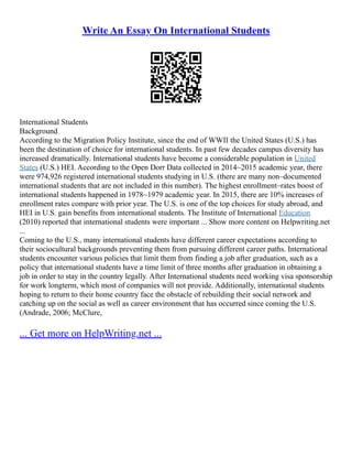 Write An Essay On International Students
International Students
Background
According to the Migration Policy Institute, since the end of WWII the United States (U.S.) has
been the destination of choice for international students. In past few decades campus diversity has
increased dramatically. International students have become a considerable population in United
States (U.S.) HEI. According to the Open Dorr Data collected in 2014~2015 academic year, there
were 974,926 registered international students studying in U.S. (there are many non–documented
international students that are not included in this number). The highest enrollment–rates boost of
international students happened in 1978~1979 academic year. In 2015, there are 10% increases of
enrollment rates compare with prior year. The U.S. is one of the top choices for study abroad, and
HEI in U.S. gain benefits from international students. The Institute of International Education
(2010) reported that international students were important ... Show more content on Helpwriting.net
...
Coming to the U.S., many international students have different career expectations according to
their sociocultural backgrounds preventing them from pursuing different career paths. International
students encounter various policies that limit them from finding a job after graduation, such as a
policy that international students have a time limit of three months after graduation in obtaining a
job in order to stay in the country legally. After International students need working visa sponsorship
for work longterm, which most of companies will not provide. Additionally, international students
hoping to return to their home country face the obstacle of rebuilding their social network and
catching up on the social as well as career environment that has occurred since coming the U.S.
(Andrade, 2006; McClure,
... Get more on HelpWriting.net ...
 