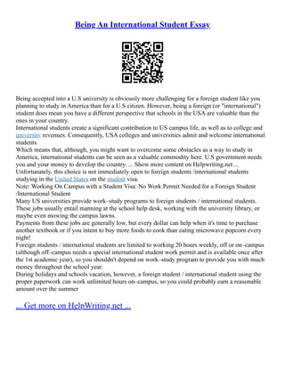 Being An International Student Essay
Being accepted into a U.S university is obviously more challenging for a foreign student like you
planning to study in America than for a U.S citizen. However, being a foreign (or "international")
student does mean you have a different perspective that schools in the USA are valuable than the
ones in your country.
International students create a significant contribution to US campus life, as well as to college and
university revenues. Consequently, USA colleges and universities admit and welcome international
students.
Which means that, although, you might want to overcome some obstacles as a way to study in
America, international students can be seen as a valuable commodity here. U.S government needs
you and your money to develop the country. ... Show more content on Helpwriting.net ...
Unfortunately, this choice is not immediately open to foreign students /international students
studying in the United States on the student visa.
Note: Working On Campus with a Student Visa: No Work Permit Needed for a Foreign Student
/International Student
Many US universities provide work–study programs to foreign students / international students.
These jobs usually entail manning at the school help desk, working with the university library, or
maybe even mowing the campus lawns.
Payments from these jobs are generally low, but every dollar can help when it's time to purchase
another textbook or if you intent to buy more foods to cook than eating microwave popcorn every
night!
Foreign students / international students are limited to working 20 hours weekly, off or on–campus
(although off–campus needs a special international student work permit and is available once after
the 1st academic year), so you shouldn't depend on work–study program to provide you with much
money throughout the school year.
During holidays and schools vacation, however, a foreign student / international student using the
proper paperwork can work unlimited hours on–campus, so you could probably earn a reasonable
amount over the summer
... Get more on HelpWriting.net ...
 