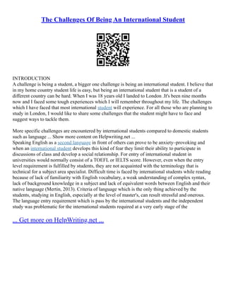 The Challenges Of Being An International Student
INTRODUCTION
A challenge is being a student, a bigger one challenge is being an international student. I believe that
in my home country student life is easy, but being an international student that is a student of a
different country can be hard. When I was 18 years old I landed to London .It's been nine months
now and I faced some tough experiences which I will remember throughout my life. The challenges
which I have faced that most international student will experience. For all those who are planning to
study in London, I would like to share some challenges that the student might have to face and
suggest ways to tackle them.
More specific challenges are encountered by international students compared to domestic students
such as language ... Show more content on Helpwriting.net ...
Speaking English as a second language in front of others can prove to be anxiety–provoking and
when an international student develops this kind of fear they limit their ability to participate in
discussions of class and develop a social relationship. For entry of international student in
universities would normally consist of a TOEFL or IELTS score. However, even when the entry
level requirement is fulfilled by students, they are not acquainted with the terminology that is
technical for a subject area specialist. Difficult time is faced by international students while reading
because of lack of familiarity with English vocabulary, a weak understanding of complex syntax,
lack of background knowledge in a subject and lack of equivalent words between English and their
native language (Mertin, 2013). Criteria of language which is the only thing achieved by the
students, studying in English, especially at the level of master's, can result stressful and onerous.
The language entry requirement which is pass by the international students and the independent
study was problematic for the international students required at a very early stage of the
... Get more on HelpWriting.net ...
 