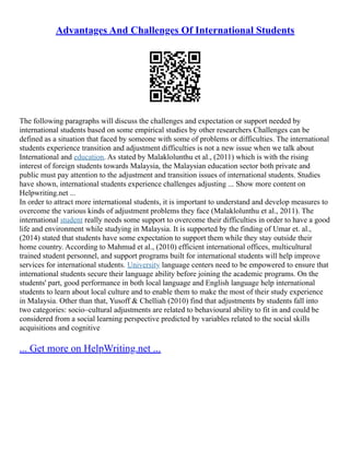 Advantages And Challenges Of International Students
The following paragraphs will discuss the challenges and expectation or support needed by
international students based on some empirical studies by other researchers Challenges can be
defined as a situation that faced by someone with some of problems or difficulties. The international
students experience transition and adjustment difficulties is not a new issue when we talk about
International and education. As stated by Malaklolunthu et al., (2011) which is with the rising
interest of foreign students towards Malaysia, the Malaysian education sector both private and
public must pay attention to the adjustment and transition issues of international students. Studies
have shown, international students experience challenges adjusting ... Show more content on
Helpwriting.net ...
In order to attract more international students, it is important to understand and develop measures to
overcome the various kinds of adjustment problems they face (Malaklolunthu et al., 2011). The
international student really needs some support to overcome their difficulties in order to have a good
life and environment while studying in Malaysia. It is supported by the finding of Umar et. al.,
(2014) stated that students have some expectation to support them while they stay outside their
home country. According to Mahmud et al., (2010) efficient international offices, multicultural
trained student personnel, and support programs built for international students will help improve
services for international students. University language centers need to be empowered to ensure that
international students secure their language ability before joining the academic programs. On the
students' part, good performance in both local language and English language help international
students to learn about local culture and to enable them to make the most of their study experience
in Malaysia. Other than that, Yusoff & Chelliah (2010) find that adjustments by students fall into
two categories: socio–cultural adjustments are related to behavioural ability to fit in and could be
considered from a social learning perspective predicted by variables related to the social skills
acquisitions and cognitive
... Get more on HelpWriting.net ...
 