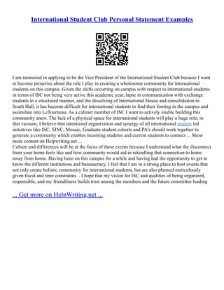 International Student Club Personal Statement Examples
I am interested in applying to be the Vice President of the International Student Club because I want
to become proactive about the role I play in creating a wholesome community for international
students on this campus. Given the shifts occurring on campus with respect to international students
in terms of ISC not being very active this academic year, lapse in communication with exchange
students in a structured manner, and the dissolving of International House and consolidation in
South Hall, it has become difficult for international students to find their footing in the campus and
assimilate into LeTourneau. As a cabinet member of ISC I want to actively enable building this
community anew. The lack of a physical space for international students will play a huge role; in
that vacuum, I believe that intentional organization and synergy of all international student led
initiatives like ISC, SINC, Mosaic, Graduate student cohorts and PA's should work together to
generate a community which enables incoming students and current students to connect ... Show
more content on Helpwriting.net ...
Culture and differences will be at the focus of these events because I understand what the disconnect
from your home feels like and how community would aid in rekindling that connection to home
away from home. Having been on this campus for a while and having had the opportunity to get to
know the different institutions and bureaucracy, I feel that I am in a strong place to host events that
not only create holistic community for international students, but are also planned meticulously
given fiscal and time constraints. . I hope that my vision for ISC and qualities of being organized,
responsible, and my friendliness builds trust among the members and the future committee leading
... Get more on HelpWriting.net ...
 