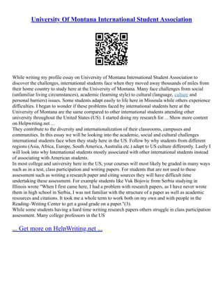 University Of Montana International Student Association
While writing my profile essay on University of Montana International Student Association to
discover the challenges, international students face when they moved away thousands of miles from
their home country to study here at the University of Montana. Many face challenges from social
(unfamiliar living circumstances), academic (learning style) to cultural (language, culture and
personal barriers) issues. Some students adapt easily to life here in Missoula while others experience
difficulties. I began to wonder if these problems faced by international students here at the
University of Montana are the same compared to other international students attending other
university throughout the United States (US). I started doing my research for ... Show more content
on Helpwriting.net ...
They contribute to the diversity and internationalization of their classrooms, campuses and
communities. In this essay we will be looking into the academic, social and cultural challenges
international students face when they study here in the US. Follow by why students from different
regions (Asia, Africa, Europe, South America, Australia etc.) adapt to US culture differently. Lastly I
will look into why International students mostly associated with other international students instead
of associating with American students.
In most college and university here in the US, your courses will most likely be graded in many ways
such as in a test, class participation and writing papers. For students that are not used to these
assessment such as writing a research paper and citing sources they will have difficult time
undertaking these assessment. For example students like Vuk Bojovic from Serbia studying in
Illinois wrote "When I first came here, I had a problem with research papers, as I have never wrote
them in high school in Serbia, I was not familiar with the structure of a paper as well as academic
resources and citations. It took me a whole term to work both on my own and with people in the
Reading–Writing Center to get a good grade on a paper."(3).
While some students having a hard time writing research papers others struggle in class participation
assessment. Many college professors in the US
... Get more on HelpWriting.net ...
 