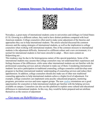 Common Stressors To International Students Essay
Nowadays, a great many of international students come to universities and clolleges in United States
(U.S). Growing in a different culture, they tend to have distinct problems compared with local
American students. College counselors often need to make some adjustment of the theories and
approaches they use to help international students. The article selected discussed the common
stressors and the coping strategies of international students, as well as the implication to college
counselors when working with international students. One of the common stressors to international
students is the adjustment difficulty. Immersed in a different culture and a new environment, it is
normal for international students to feel more stressful to adapt ... Show more content on
Helpwriting.net ...
This tendency may be due to the heterogeneous nature of this special population. Some of the
international students may assume that college counselors may not understand their experiences and
feelings because of the differences, while some other international students are not familiar with the
professional counseling services and are reluctant to make use of them. Considering international
students' less active participation in traditional counseling, colleges counselor could develop some
program to facilitate international students' understanding of counseling services and reduce their
apprehension. In addition, college counselors should also make use of other non–traditional
counseling approaches to help international students achieve a higher level of adjustment. For
example, college counselors can implement some psycho–educational programs, mentoring
programs, prevention services and some support groups. The new student orientations are a good
opportunities for counselors to help international students get familiar with the helping services
available on campus. Counselors can also use this platform to explain some cultural and educational
differences to international students. In this way, they would be better prepared and not attribute
themselves as the sources of adjustment
... Get more on HelpWriting.net ...
 