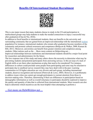Benefits Of International Student Recruitment
This is one major reason that many students choose to study in the US and participation in
multicultural groups may help students to make the needed connections to enjoy a successful stay
after graduation (Chue & Nie, 2016).
In addition to fiscal benefits to international students, there are benefits to the university and
surrounding community that are gained from an improved relationship with the international student
population For instance, international students who remain after graduation become members of the
community and promote cultural awareness and competence (Bodycott & Walker, 2000; Kumasi &
Hill, 2011). Moreover, universities can benefit from greater retention and completion among
students. Other nations such as the ... Show more content on Helpwriting.net ...
Improved relationships between institutions and international students should be a major focal point
for researchers and administrators for the future.
The low response rate of this study and many others shows the necessity to determine what may be
preventing students and potential participants from answering surveys. Is this an issue of a lack of
English skills or are there other mechanisms at play that need to be considered? For instance,
differences in culture could preclude some people from participating and some may be reluctant to
participate due to unethical survey research they may have dealt with in the past. Learning
communities in US higher education are very diverse and each group, including international
students, deserves recognition and inclusion (Petrovich & Lowe, 2005). However, it is problematic
to address issues when one cannot get enough participants to warrant attention from those in
decision making roles. Therefore, determining if there are differences in participation based on
demographic information as well as overall reluctance to participate should be explored to improve
the quality and quantity of data that is collected from international students. More research can also
help to determine which incentives are the most helpful when attempting to perform a
... Get more on HelpWriting.net ...
 